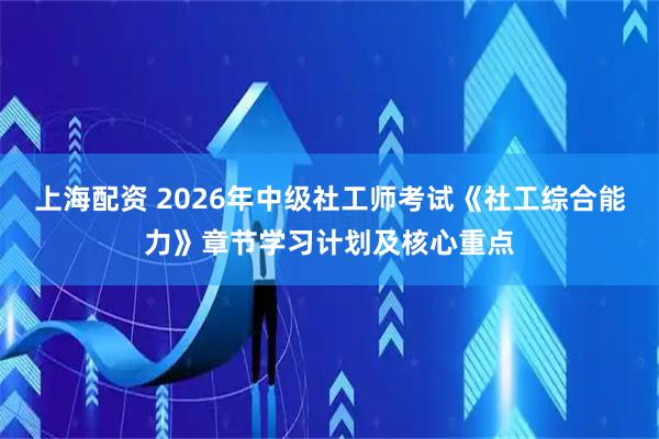 上海配资 2026年中级社工师考试《社工综合能力》章节学习计划及核心重点
