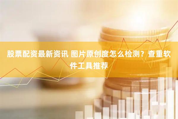 股票配资最新资讯 图片原创度怎么检测？查重软件工具推荐