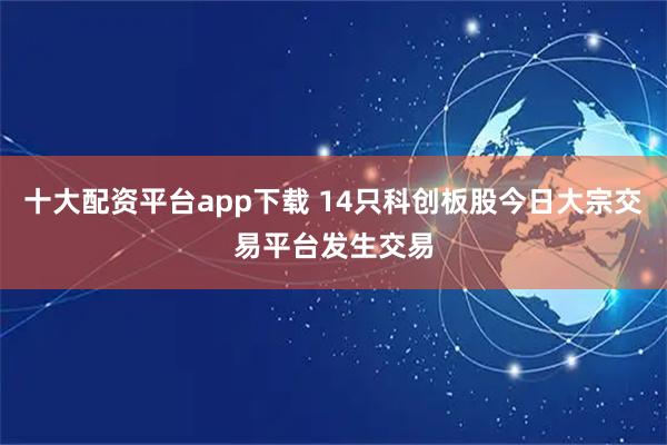 十大配资平台app下载 14只科创板股今日大宗交易平台发生交易
