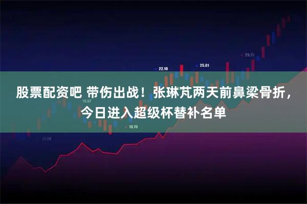 股票配资吧 带伤出战！张琳芃两天前鼻梁骨折，今日进入超级杯替补名单