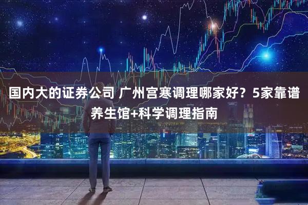 国内大的证券公司 广州宫寒调理哪家好？5家靠谱养生馆+科学调理指南