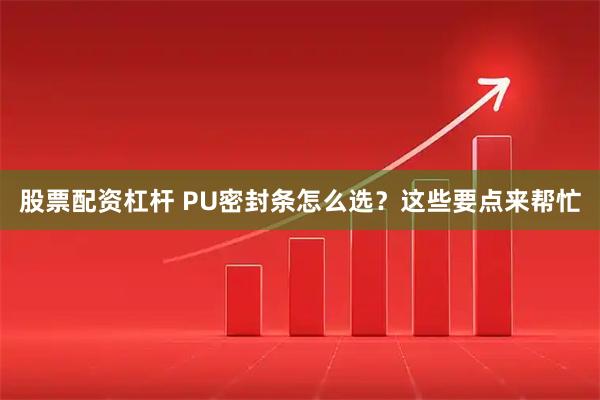 股票配资杠杆 PU密封条怎么选？这些要点来帮忙
