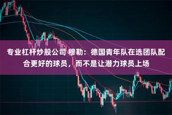 专业杠杆炒股公司 穆勒:德国青年队在选团队配合更好的球员,而不是让潜力球员上场