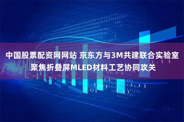 中国股票配资网网站 京东方与3M共建联合实验室 聚焦折叠屏MLED材料工艺协同攻关