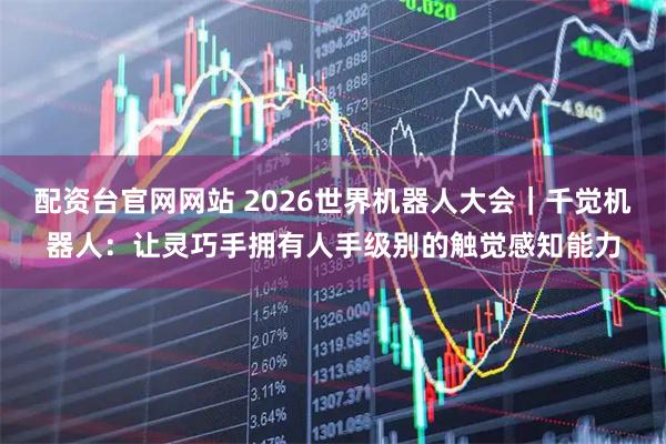 配资台官网网站 2026世界机器人大会｜千觉机器人：让灵巧手拥有人手级别的触觉感知能力