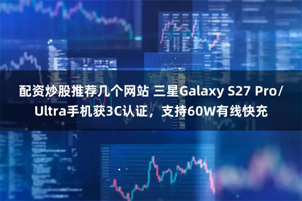 配资炒股推荐几个网站 三星Galaxy S27 Pro/Ultra手机获3C认证，支持60W有线快充