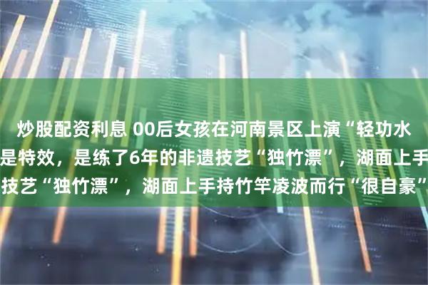 炒股配资利息 00后女孩在河南景区上演“轻功水上漂”，本人回应：真不是特效，是练了6年的非遗技艺“独竹漂”，湖面上手持竹竿凌波而行“很自豪”