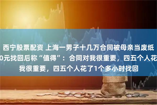 西宁股票配资 上海一男子十几万合同被母亲当废纸9元卖掉，花1000元找回后称“值得”：合同对我很重要，四五个人花了1个多小时找回